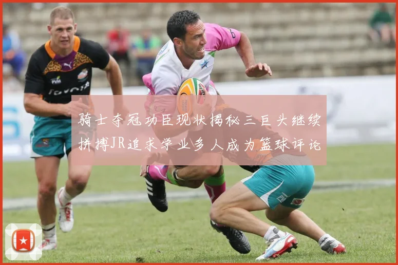 骑士夺冠功臣现状揭秘三巨头继续拼搏JR追求学业多人成为篮球评论员