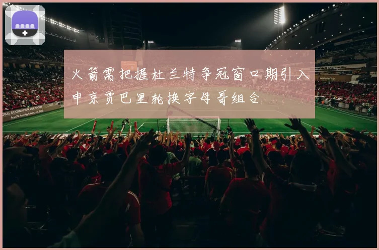 火箭需把握杜兰特争冠窗口期引入申京贾巴里轮换字母哥组合
