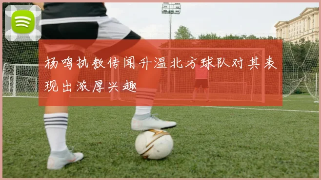 杨鸣执教传闻升温北方球队对其表现出浓厚兴趣