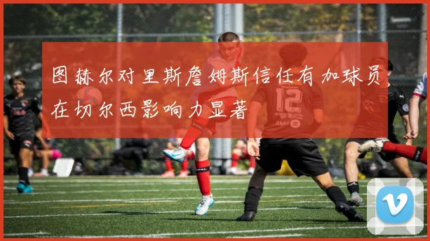 图赫尔对里斯詹姆斯信任有加球员在切尔西影响力显著