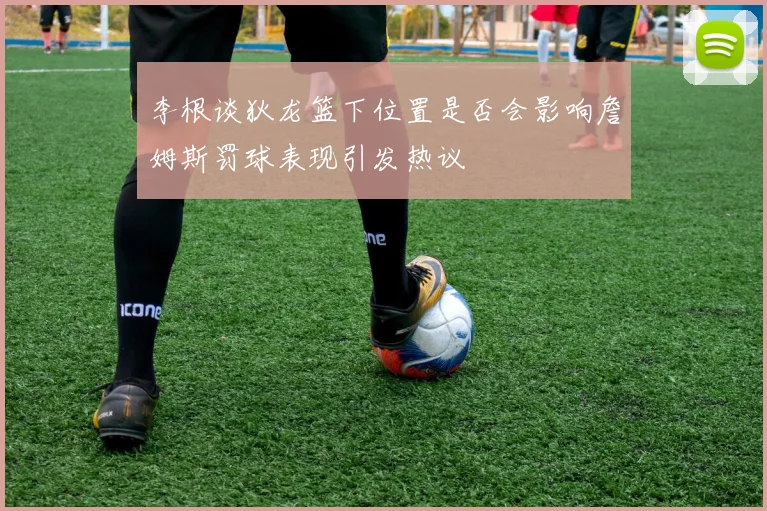 李根谈狄龙篮下位置是否会影响詹姆斯罚球表现引发热议