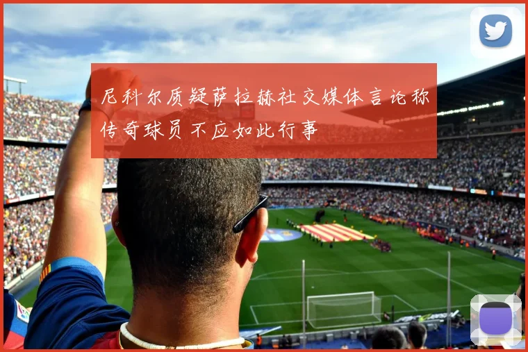 尼科尔质疑萨拉赫社交媒体言论称传奇球员不应如此行事