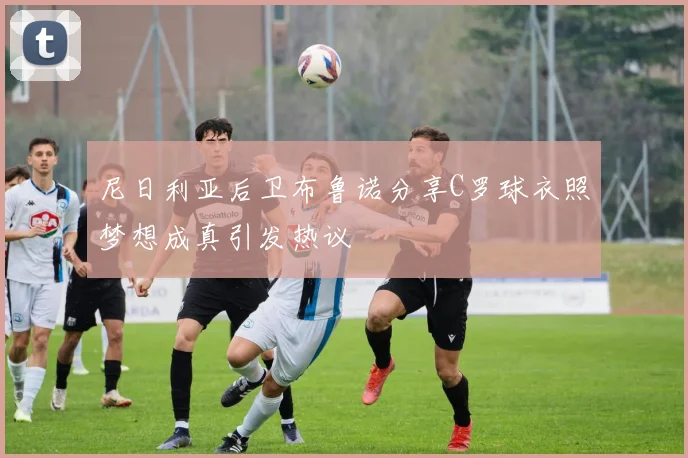 尼日利亚后卫布鲁诺分享C罗球衣照梦想成真引发热议