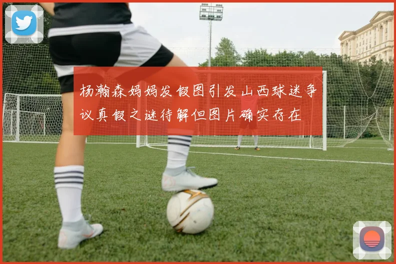 杨瀚森妈妈发假图引发山西球迷争议真假之谜待解但图片确实存在