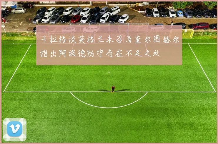卡拉格谈英格兰未召马奎尔图赫尔指出阿诺德防守存在不足之处