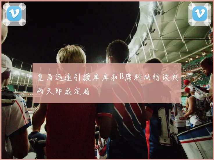 皇马迅速引援库库和B席科纳特谈判两天即成定局