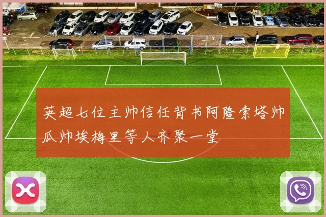 英超七位主帅信任背书阿隆索塔帅瓜帅埃梅里等人齐聚一堂