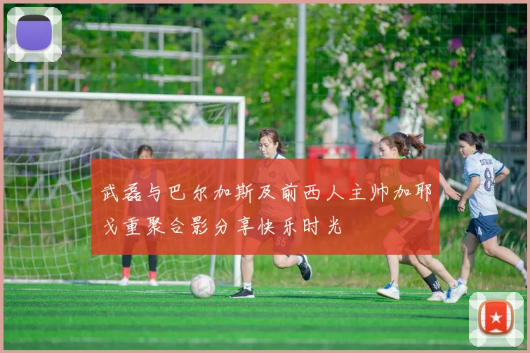 武磊与巴尔加斯及前西人主帅加耶戈重聚合影分享快乐时光