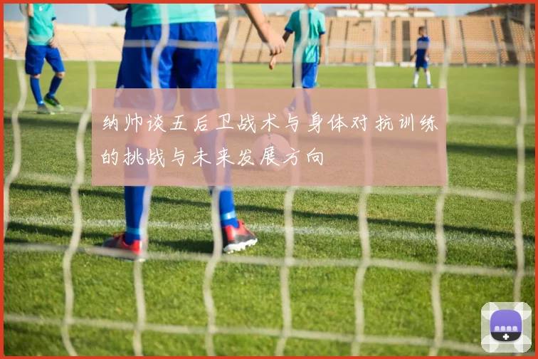 纳帅谈五后卫战术与身体对抗训练的挑战与未来发展方向