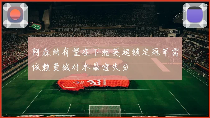 阿森纳有望在下轮英超锁定冠军需依赖曼城对水晶宫失分