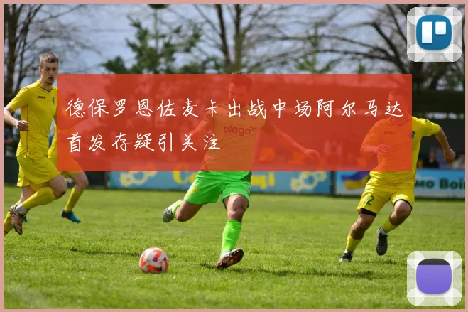 德保罗恩佐麦卡出战中场阿尔马达首发存疑引关注