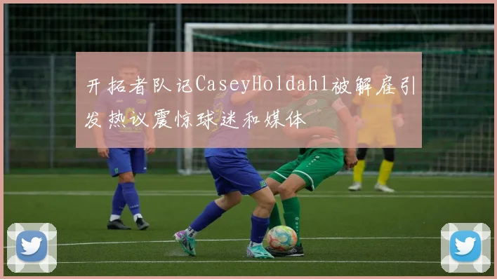 开拓者队记CaseyHoldahl被解雇引发热议震惊球迷和媒体