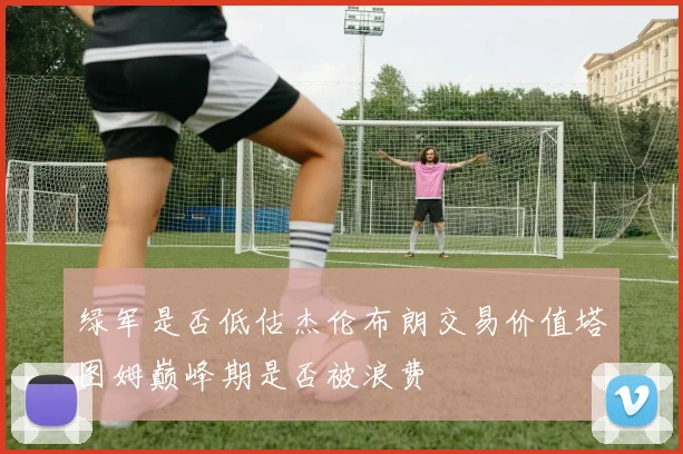 绿军是否低估杰伦布朗交易价值塔图姆巅峰期是否被浪费