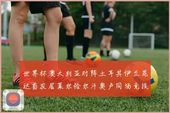 世界杯澳大利亚对阵土耳其伊兰昆达首发居莱尔恰尔汗奥卢同场竞技