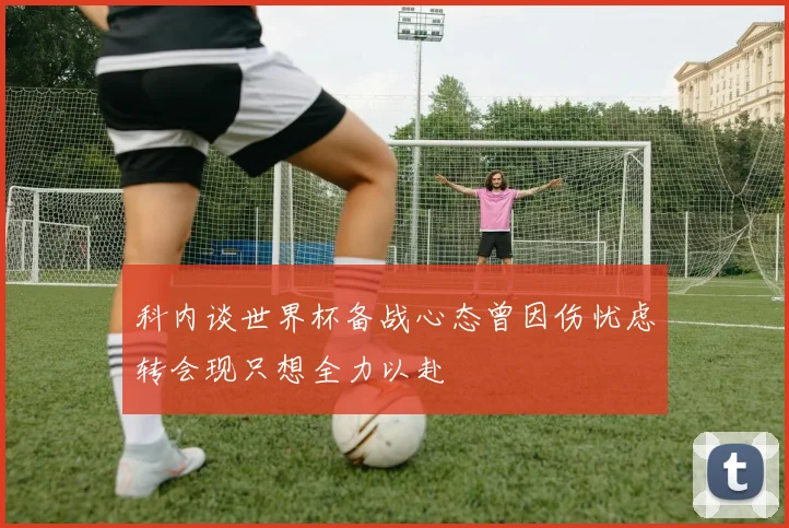 科内谈世界杯备战心态曾因伤忧虑转会现只想全力以赴