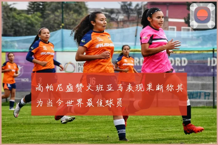 尚帕尼盛赞文班亚马表现果断称其为当今世界最佳球员