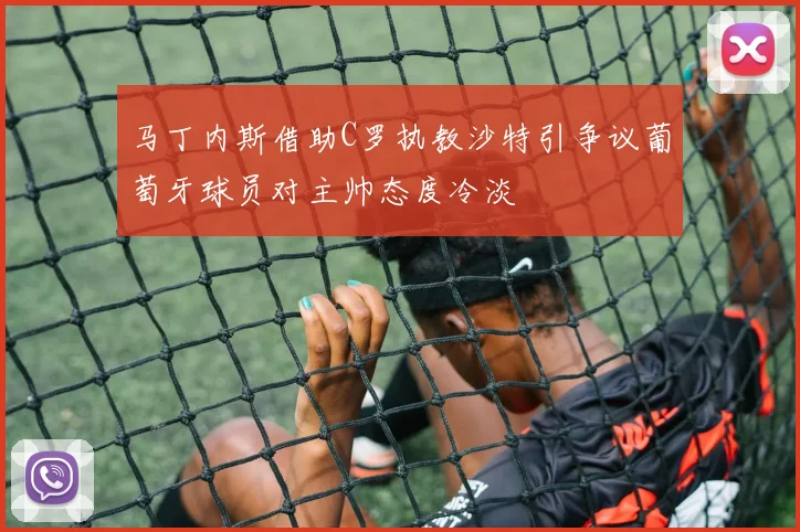 马丁内斯借助C罗执教沙特引争议葡萄牙球员对主帅态度冷淡